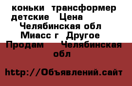 коньки -трансформер детские › Цена ­ 1 700 - Челябинская обл., Миасс г. Другое » Продам   . Челябинская обл.